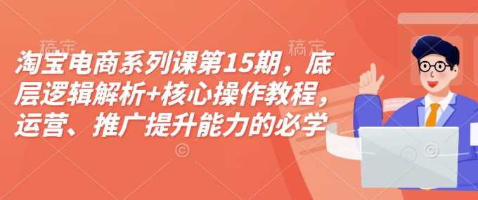 淘宝电商系列课第15期，底层逻辑解析+核心操作教程，运营、推广提升能力的必学课程+配套资料好项目网-专注分享网络创业项目落地实操课程 – 全网首发_高质量创业项目输出好项目网