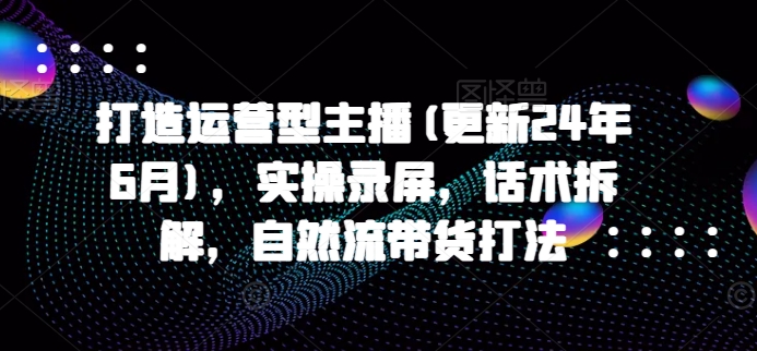 打造运营型主播(更新25年1月)，实操录屏，话术拆解，自然流带货打法好项目网-专注分享网络创业项目落地实操课程 – 全网首发_高质量创业项目输出好项目网