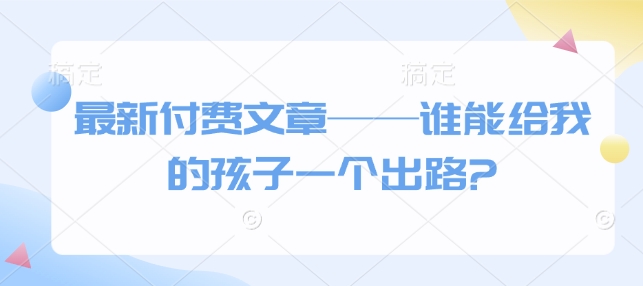 最新付费文章——谁能给我的孩子一个出路?好项目网-专注分享网络创业项目落地实操课程 – 全网首发_高质量创业项目输出好项目网